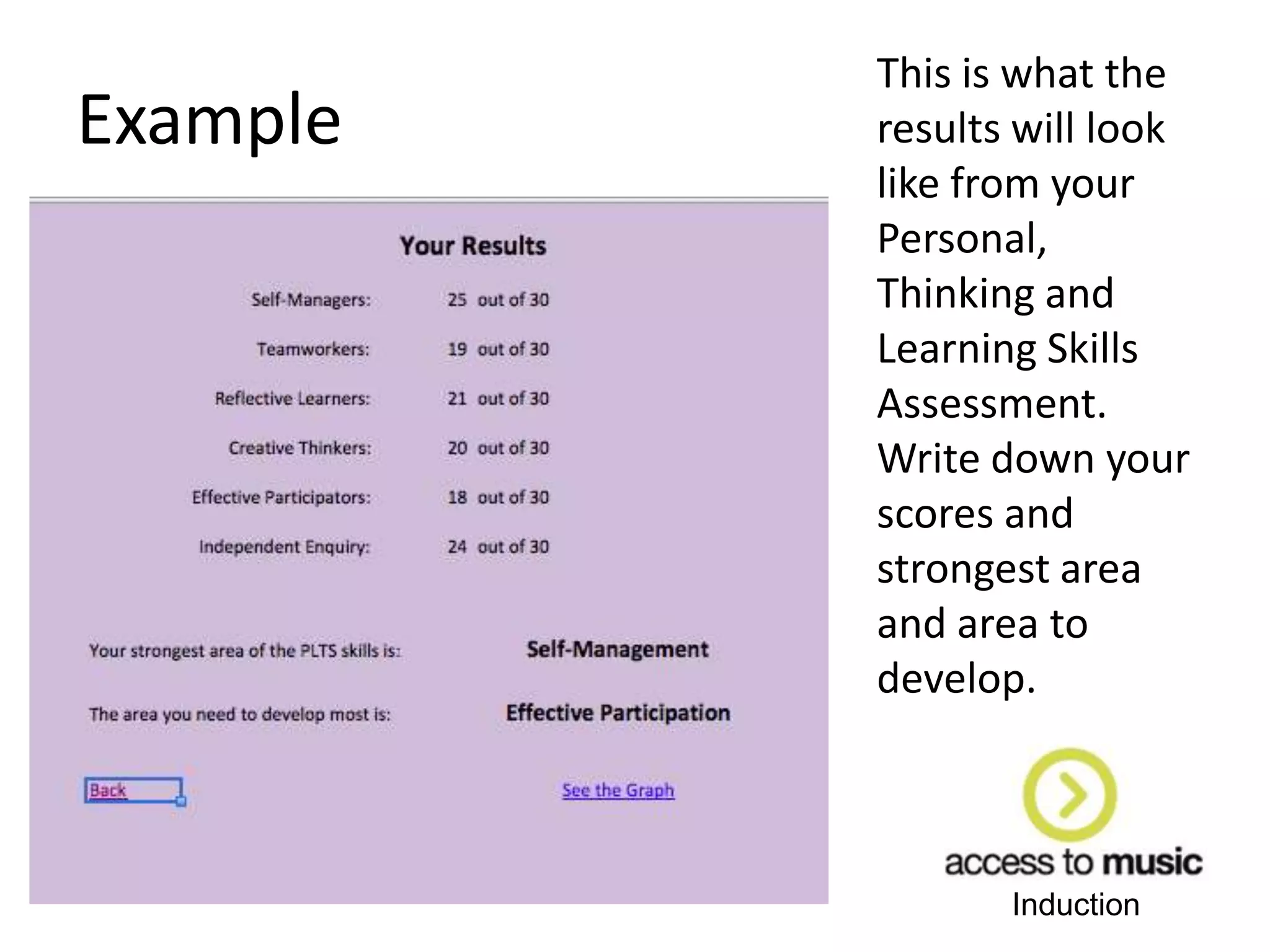 Induction
Example
This is what the
results will look
like from your
Personal,
Thinking and
Learning Skills
Assessment.
Write down your
scores and
strongest area
and area to
develop.
 