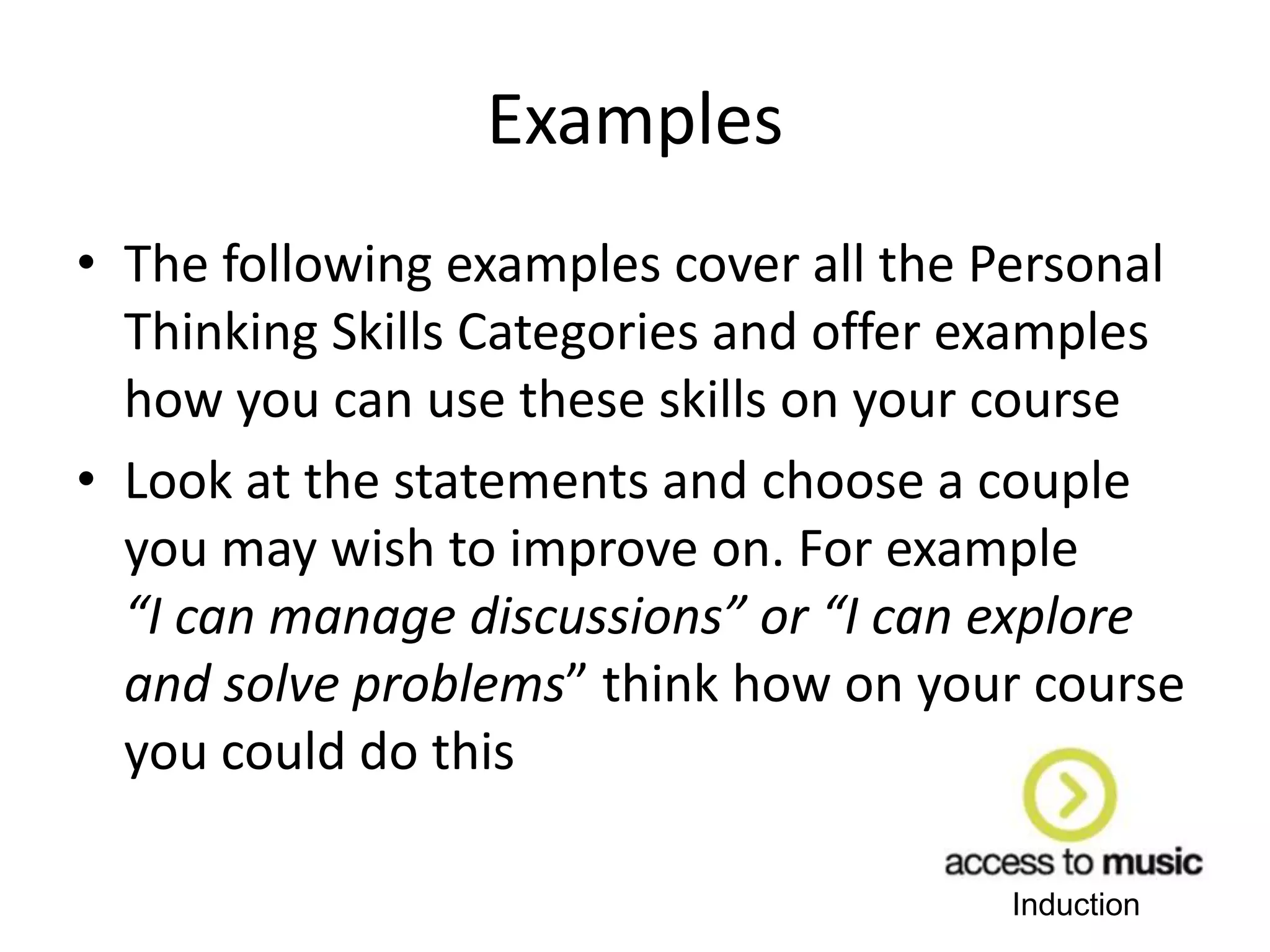 Induction
Examples
• The following examples cover all the Personal
Thinking Skills Categories and offer examples
how you can use these skills on your course
• Look at the statements and choose a couple
you may wish to improve on. For example
“I can manage discussions” or “I can explore
and solve problems” think how on your course
you could do this
 