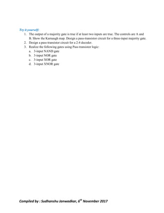 Compiled by : Sudhanshu Janwadkar, 6th
November 2017
Try it yourself:
1. The output of a majority gate is true if at least two inputs are true. The controls are A and
B. Show the Karnaugh map. Design a pass-transistor circuit for a three-input majority gate.
2. Design a pass-transistor circuit for a 2:4 decoder.
3. Realize the following gates using Pass transistor logic:
a. 3-input NAND gate
b. 3-input NOR gate
c. 3-input XOR gate
d. 3-input XNOR gate
 