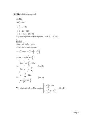 Trang 5 
II.VÍ D0: Gi`i ph6/ng trình: 
Ví d 1 
tan tan 
x 
= x 
2 
x 
 = +  
 = +  
 = −  ( ) 
x k 
x k 
k k 
2 
x 2 2 
x 2 
Vay ph6/ng trình có 1 he nghiem x = −k2 (kZ) 
. 
Ví d 2 
sin = 2 sin 5 + 
cos 
x x x 
 2 sin 5 x = sin x − 
cos 
x 
 =   2 sin 5 x 2 sin 
 x 
−  
4 
x x 
sin 5 sin 
4 
x x k 
5 2 
4 
5 
4 
2 
x x 
x k 
16 
5 
24 3 
x k 
 
 
 
 
 
 
 
 
 
 
  
 =  −    
  
	   
 =  −  +  
    

   
 = −  −  
   
	 = − + 
 
  

 
= + 
 
(k Z 
) 
(k Z 
) 
Vay ph6/ng trình có 2 he nghiem 
2 
	 = + 
 
2 
5 
24 3 

 
(k 
 

 
) = +  
 
 
 
Z 
x k 
x k 
 
