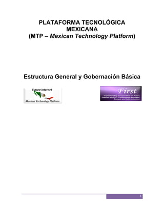 PLATAFORMA TECNOLÓGICA
                  TECNOLÓGICA
             MEXICANA
 (MTP – Mexican Technology Platform
                           Platform)




Estructura General y Gobernación Básica




                                       1
 