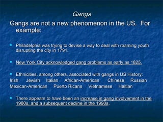 GangsGangs
Gangs are not a new phenomenon in the US. ForGangs are not a new phenomenon in the US. For
example:example:
 Philadelphia was trying to devise a way to deal with roaming youthPhiladelphia was trying to devise a way to deal with roaming youth
disrupting the city in 1791.disrupting the city in 1791.
 New York City acknowledged gang problems as early as 1825.New York City acknowledged gang problems as early as 1825.
 Ethnicities, among others, associated with gangs in US History:Ethnicities, among others, associated with gangs in US History:
IrishIrish Jewish Italian African-AmericanJewish Italian African-American Chinese RussianChinese Russian
Mexican-American Puerto Ricans Vietnamese HaitianMexican-American Puerto Ricans Vietnamese Haitian
 There appears to have been anThere appears to have been an increase in gang involvement in theincrease in gang involvement in the
1980s, and a subsequent decline in the 1990s1980s, and a subsequent decline in the 1990s..
 