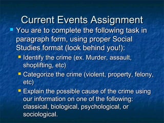 Current Events AssignmentCurrent Events Assignment
 You are to complete the following task inYou are to complete the following task in
paragraph form, using proper Socialparagraph form, using proper Social
Studies format (look behind you!):Studies format (look behind you!):
 Identify the crime (ex. Murder, assault,Identify the crime (ex. Murder, assault,
shoplifting, etc)shoplifting, etc)
 Categorize the crime (violent, property, felony,Categorize the crime (violent, property, felony,
etc)etc)
 Explain the possible cause of the crime usingExplain the possible cause of the crime using
our information on one of the following:our information on one of the following:
classical, biological, psychological, orclassical, biological, psychological, or
sociological.sociological.
 