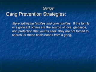 GangsGangs
Gang Prevention Strategies:Gang Prevention Strategies:
1.1. More satisfying families and communitiesMore satisfying families and communities. If the family. If the family
or significant others are the source of love, guidance,or significant others are the source of love, guidance,
and protection that youths seek, they are not forced toand protection that youths seek, they are not forced to
search for these basic needs from a gang.search for these basic needs from a gang.
 