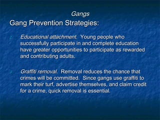 GangsGangs
Gang Prevention Strategies:Gang Prevention Strategies:
2.2. Educational attachmentEducational attachment. Young people who. Young people who
successfully participate in and complete educationsuccessfully participate in and complete education
have greater opportunities to participate as rewardedhave greater opportunities to participate as rewarded
and contributing adults.and contributing adults.
3.3. Graffiti removalGraffiti removal. Removal reduces the chance that. Removal reduces the chance that
crimes will be committed. Since gangs use graffiti tocrimes will be committed. Since gangs use graffiti to
mark their turf, advertise themselves, and claim creditmark their turf, advertise themselves, and claim credit
for a crime, quick removal is essential.for a crime, quick removal is essential.
 
