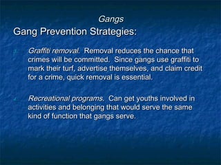 GangsGangs
Gang Prevention Strategies:Gang Prevention Strategies:
3.3. Graffiti removalGraffiti removal. Removal reduces the chance that. Removal reduces the chance that
crimes will be committed. Since gangs use graffiti tocrimes will be committed. Since gangs use graffiti to
mark their turf, advertise themselves, and claim creditmark their turf, advertise themselves, and claim credit
for a crime, quick removal is essential.for a crime, quick removal is essential.
4.4. Recreational programsRecreational programs. Can get youths involved in. Can get youths involved in
activities and belonging that would serve the sameactivities and belonging that would serve the same
kind of function that gangs serve.kind of function that gangs serve.
 