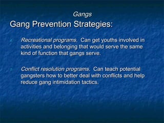 GangsGangs
Gang Prevention Strategies:Gang Prevention Strategies:
4.4. Recreational programsRecreational programs. Can get youths involved in. Can get youths involved in
activities and belonging that would serve the sameactivities and belonging that would serve the same
kind of function that gangs serve.kind of function that gangs serve.
5.5. Conflict resolution programsConflict resolution programs. Can teach potential. Can teach potential
gangsters how to better deal with conflicts and helpgangsters how to better deal with conflicts and help
reduce gang intimidation tactics.reduce gang intimidation tactics.
 