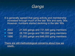 It is generally agreed that gang activity and membershipIt is generally agreed that gang activity and membership
increased through much of the late ‘80s and early ‘90s.increased through much of the late ‘80s and early ‘90s.
However, numbers started declining in the late ‘90sHowever, numbers started declining in the late ‘90s
 20022002 21,500 gangs and 731,500 gang members21,500 gangs and 731,500 gang members
 19981998 28,700 gangs and 780,000 gang members28,700 gangs and 780,000 gang members
 19961996 31,000 gangs and 846,000 gang members31,000 gangs and 846,000 gang members
There are still methodological concerns about how weThere are still methodological concerns about how we
count.count.
GangsGangs
 