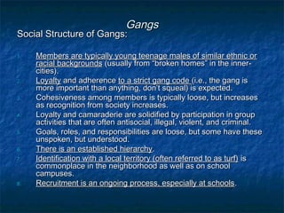 GangsGangs
Social Structure of Gangs:Social Structure of Gangs:
1.1. Members are typically young teenage males of similar ethnic orMembers are typically young teenage males of similar ethnic or
racial backgroundsracial backgrounds (usually from “broken homes” in the inner-(usually from “broken homes” in the inner-
cities).cities).
2.2. LoyaltyLoyalty and adherenceand adherence to a strict gang codeto a strict gang code (i.e., the gang is(i.e., the gang is
more important than anything, don’t squeal) is expected.more important than anything, don’t squeal) is expected.
3.3. Cohesiveness among members is typically loose, but increasesCohesiveness among members is typically loose, but increases
as recognition from society increases.as recognition from society increases.
4.4. Loyalty and camaraderie are solidified by participation in groupLoyalty and camaraderie are solidified by participation in group
activities that are often antisocial, illegal, violent, and criminal.activities that are often antisocial, illegal, violent, and criminal.
5.5. Goals, roles, and responsibilities are loose, but some have theseGoals, roles, and responsibilities are loose, but some have these
unspoken, but understood.unspoken, but understood.
6.6. There is an established hierarchyThere is an established hierarchy..
7.7. Identification with a local territory (often referred to as turf)Identification with a local territory (often referred to as turf) isis
commonplace in the neighborhood as well as on schoolcommonplace in the neighborhood as well as on school
campuses.campuses.
8.8. Recruitment is an ongoing process, especially at schoolsRecruitment is an ongoing process, especially at schools..
 