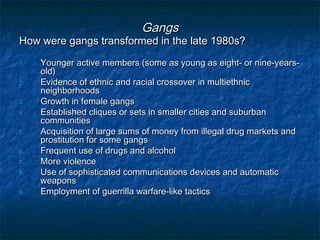 GangsGangs
How were gangs transformed in the late 1980s?How were gangs transformed in the late 1980s?
1.1. Younger active members (some as young as eight- or nine-years-Younger active members (some as young as eight- or nine-years-
old)old)
2.2. Evidence of ethnic and racial crossover in multiethnicEvidence of ethnic and racial crossover in multiethnic
neighborhoodsneighborhoods
3.3. Growth in female gangsGrowth in female gangs
4.4. Established cliques or sets in smaller cities and suburbanEstablished cliques or sets in smaller cities and suburban
communitiescommunities
5.5. Acquisition of large sums of money from illegal drug markets andAcquisition of large sums of money from illegal drug markets and
prostitution for some gangsprostitution for some gangs
6.6. Frequent use of drugs and alcoholFrequent use of drugs and alcohol
7.7. More violenceMore violence
8.8. Use of sophisticated communications devices and automaticUse of sophisticated communications devices and automatic
weaponsweapons
9.9. Employment of guerrilla warfare-like tacticsEmployment of guerrilla warfare-like tactics
 