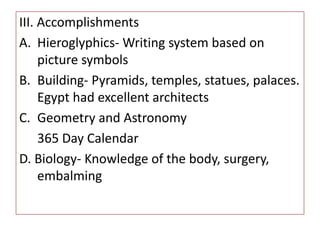 III. Accomplishments
A. Hieroglyphics- Writing system based on
picture symbols
B. Building- Pyramids, temples, statues, palaces.
Egypt had excellent architects
C. Geometry and Astronomy
365 Day Calendar
D. Biology- Knowledge of the body, surgery,
embalming