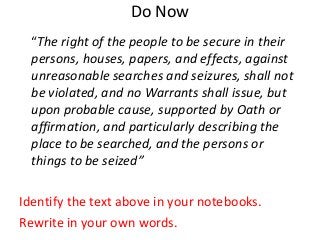 Do Now
“The right of the people to be secure in their
persons, houses, papers, and effects, against
unreasonable searches and seizures, shall not
be violated, and no Warrants shall issue, but
upon probable cause, supported by Oath or
affirmation, and particularly describing the
place to be searched, and the persons or
things to be seized”
Identify the text above in your notebooks.
Rewrite in your own words.

 
