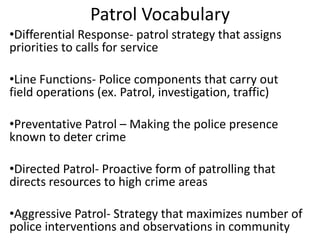 Patrol Vocabulary
•Differential Response- patrol strategy that assigns
priorities to calls for service
•Line Functions- Police components that carry out
field operations (ex. Patrol, investigation, traffic)
•Preventative Patrol – Making the police presence
known to deter crime
•Directed Patrol- Proactive form of patrolling that
directs resources to high crime areas
•Aggressive Patrol- Strategy that maximizes number of
police interventions and observations in community

 