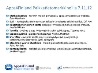 Apps4Finland	
  Paikka(etomarkkinoilla	
  7.11.12	
  
!       Matkailusampo	
  -­‐	
  turis(n	
  mobiili	
  personoitu	
  opas	
  seman1sessa	
  webissä,	
  
        Eero	
  Hyvönen	
  
!       Susi	
  	
  -­‐	
  kar6apohjaisten	
  esitysten	
  tekoon	
  tarkoite6u	
  selainsovellus.	
  Olli	
  Alm	
  
!       Rauta.ehistoriallinen	
  kar4a	
  Helsinki-­‐Hyvinkää-­‐Riihimäki-­‐Hanko-­‐Porvoo,	
  
        Jussi	
  Mäkinen	
  
!       Taukkis	
  -­‐	
  avointa	
  dataa	
  hyödyntävä	
  tauko-­‐paikkaopas,	
  Tuomas	
  Husu	
  
!       Espoon	
  aurinko-­‐	
  ja	
  geoenergiakartat,	
  Mikko	
  Ahlström	
  
!       ShareNav	
  -­‐	
  avoimia	
  kar6a-­‐aineistoja	
  hyödyntävä	
  navigoin(-­‐	
  ja	
  
        kartanmuokkaussovellus,	
  Jyrki	
  Kuoppala	
  
!       Maailman	
  Suurin	
  Muis.peli	
  -­‐	
  mobiili	
  paikka(etopohjainen	
  muis(peli,	
  
        Panu	
  Koskela	
  
!       Kar4apullau.n	
  -­‐	
  luokitelluista	
  laserkeilaus-­‐aineistoista	
  suunnistuskar6oja.	
  
        Jarkko	
  Ryyppö	
  

	
  
	
  
 