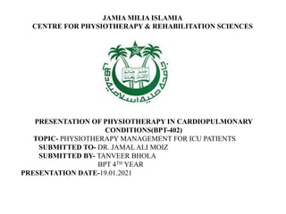 JAMIA MILIA ISLAMIA
CENTRE FOR PHYSIOTHERAPY & REHABILITATION SCIENCES
PRESENTATION OF PHYSIOTHERAPY IN CARDIOPULMONARY
CONDITIONS(BPT-402)
TOPIC- PHYSIOTHERAPY MANAGEMENT FOR ICU PATIENTS
SUBMITTED TO- DR. JAMAL ALI MOIZ
SUBMITTED BY- TANVEER BHOLA
BPT 4TH YEAR
PRESENTATION DATE-19.01.2021
 