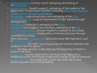  Abdominoplasty ("tummy tuck"): reshaping and firming of 
the abdomen 
 Blepharoplasty ("eyelid surgery"): reshaping of the eyelids or the 
application of permanent eyeliner, including Asian blepharoplasty 
 Mammoplasty: Breast augmentations ("breast implant" ) 
 Labiaplasty: surgical reduction and reshaping of the labia 
 Lip enhancement: surgical improvement of lips' fullness through 
enlargement 
 Rhinoplasty ("nose job"): reshaping of the nose 
 Otoplasty ("ear surgery"/"ear pinning"): reshaping of the ear 
 Cheek augmentation ("cheek implant"): implants to the cheek 
 Orthognathic Surgery: manipulation of the facial bones through 
controlled fracturing 
 Fillers injections: collagen, fat, and other tissue filler injections, such 
as hyaluronic acid 
 Brachioplasty ("Arm lift"): reducing excess skin and fat between the 
underarm and the elbow[23] 
 Laser Skin Rejuvenation or Resurfacing: The lessening of depth in 
pores of the face 
 Liposuction ("suction lipectomy"): removal of fat deposits by 
traditional suction technique or ultrasonic energy to aid fat removal 
 Keloid removal - The keloid forms when the body fails to stop 
producing new tissue during healing. 
 