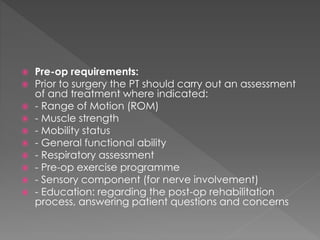  Pre-op requirements: 
 Prior to surgery the PT should carry out an assessment 
of and treatment where indicated: 
 - Range of Motion (ROM) 
 - Muscle strength 
 - Mobility status 
 - General functional ability 
 - Respiratory assessment 
 - Pre-op exercise programme 
 - Sensory component (for nerve involvement) 
 - Education: regarding the post-op rehabilitation 
process, answering patient questions and concerns 
 