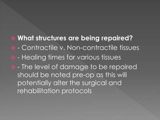  What structures are being repaired? 
 - Contractile v. Non-contractile tissues 
 - Healing times for various tissues 
 - The level of damage to be repaired 
should be noted pre-op as this will 
potentially alter the surgical and 
rehabilitation protocols 
 