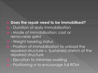  Does the repair need to be immobilised? 
 - Duration of daily immobilisation 
 - Mode of immobilisation: cast or 
removable splint 
 - Weight bearing status 
 - Position of immobilisation to unload the 
repaired structure v. Sustained stretch of the 
repaired structure 
 - Elevation to minimise swelling 
 - Positioning a to encourage full ROM 
 