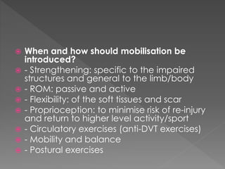  When and how should mobilisation be 
introduced? 
 - Strengthening: specific to the impaired 
structures and general to the limb/body 
 - ROM: passive and active 
 - Flexibility: of the soft tissues and scar 
 - Proprioception: to minimise risk of re-injury 
and return to higher level activity/sport 
 - Circulatory exercises (anti-DVT exercises) 
 - Mobility and balance 
 - Postural exercises 
 