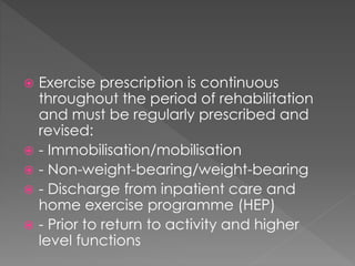  Exercise prescription is continuous 
throughout the period of rehabilitation 
and must be regularly prescribed and 
revised: 
 - Immobilisation/mobilisation 
 - Non-weight-bearing/weight-bearing 
 - Discharge from inpatient care and 
home exercise programme (HEP) 
 - Prior to return to activity and higher 
level functions 
 