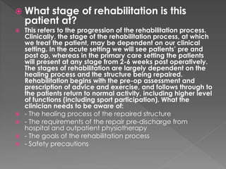  What stage of rehabilitation is this 
patient at? 
 This refers to the progression of the rehabilitation process. 
Clinically, the stage of the rehabilitation process, at which 
we treat the patient, may be dependent on our clinical 
setting. In the acute setting we will see patients’ pre and 
post op, whereas in the primary care setting the patients 
will present at any stage from 2-6 weeks post operatively. 
The stages of rehabilitation are largely dependent on the 
healing process and the structure being repaired. 
Rehabilitation begins with the pre-op assessment and 
prescription of advice and exercise, and follows through to 
the patients return to normal activity, including higher level 
of functions (including sport participation). What the 
clinician needs to be aware of: 
 - The healing process of the repaired structure 
 - The requirements of the repair pre-discharge from 
hospital and outpatient physiotherapy 
 - The goals of the rehabilitation process 
 - Safety precautions 
 