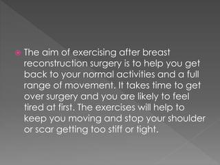  The aim of exercising after breast 
reconstruction surgery is to help you get 
back to your normal activities and a full 
range of movement. It takes time to get 
over surgery and you are likely to feel 
tired at first. The exercises will help to 
keep you moving and stop your shoulder 
or scar getting too stiff or tight. 
 