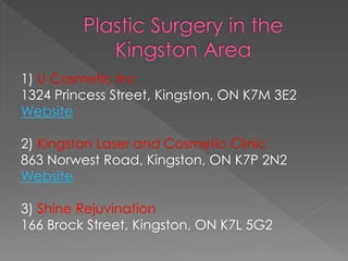 1) U Cosmetic Inc 
1324 Princess Street, Kingston, ON K7M 3E2 
Website 
2) Kingston Laser and Cosmetic Clinic 
863 Norwest Road, Kingston, ON K7P 2N2 
Website 
3) Shine Rejuvination 
166 Brock Street, Kingston, ON K7L 5G2 
 