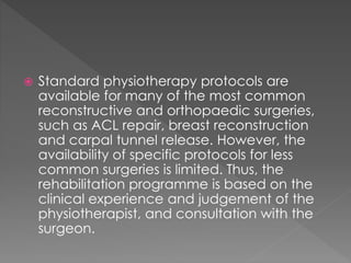  Standard physiotherapy protocols are 
available for many of the most common 
reconstructive and orthopaedic surgeries, 
such as ACL repair, breast reconstruction 
and carpal tunnel release. However, the 
availability of specific protocols for less 
common surgeries is limited. Thus, the 
rehabilitation programme is based on the 
clinical experience and judgement of the 
physiotherapist, and consultation with the 
surgeon. 
 