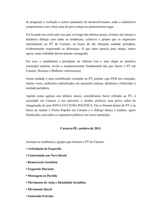 de progresso e evolução a outros patamares de desenvolvimento, onde o inalienável
compromisso com o bem estar do povo esteja em primeiríssimo lugar.
Foi levando em conta tudo isso que, ao longo dos últimos meses, tivemos um intenso e
dinâmico diálogo com todas as tendências, coletivos e grupos que se organizam
internamente ao PT de Caruaru, na busca da tão almejada unidade partidária,
evidentemente respeitando as diferenças. O que antes parecia pura utopia, temos
agora, como realidade decisivamente conseguida.
Por isso, a candidatura a presidente de Adilson Lira e uma chapa ao diretório
municipal unitária, revela o amadurecimento fundamental dos que fazem o PT em
Caruaru. Homens e Mulheres valorosos(as).
Nossa unidade é uma contribuição exemplar ao PT, partido cujo PED tem ensejado,
muitas vezes, ambientes radicalizados em oposições mútuas, deletérias e fratricidas à
unidade partidária.
Agindo como agimos nos últimos meses, consideramos haver ofertado ao PT, à
sociedade em Caruaru e aos parceiros e aliados políticos uma prova cabal da
inauguração de uma NOVA CULTURA POLÍTICA. Ela se firmará dentro do PT e na
busca de manter a Frente Popular em Caruaru e o diálogo franco e maduro, agora
fortalecido, com todos os segmentos políticos em nosso município.

Caruaru-PE, outubro de 2013.

Assinam as tendências e grupos que formam o PT de Caruaru:
• Articulação de Esquerda
• Construindo um Novo Brasil
• Democracia Socialista
• Esquerda Marxista
• Mensagem ao Partido
• Movimento de Ação e Identidade Socialista
• Movimento Rural
• Semeando Estrelas

 
