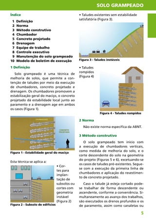 SOLO GRAMPEADO
5
• Taludes existentes sem estabilidade
satisfatória (Figura 3).
• Taludes
rompidos
(Figura 4)
2 Norma
Não existe norma específica da ABNT.
3 Método construtivo
O solo grampeado tem início com
a execução de chumbadores verticais,
como medida de melhoria do solo, e o
corte descendente do solo na geometria
do projeto (Figuras 5 e 6), excetuando-se
os casos de taludes pré-existentes. Segue-
se com a execução da primeira linha de
chumbadores e aplicação do revestimen-
to de concreto projetado.
Caso o talude já esteja cortado pode-
se trabalhar de forma descendente ou
ascendente, conforme a conveniência. Si-
multaneamente ao avanço dos trabalhos,
são executados os drenos profundos e os
de paramento, assim como canaletas ou
Índice
1 Definição
2 Norma
3 Método construtivo
4 Chumbador
5 Concreto projetado
6 Drenagem
7 Equipe de trabalho
8 Controle executivo
9 Manutenção do solo grampeado
10 Modelo de boletim de execução
1 Definição
Solo grampeado é uma técnica de
melhoria de solos, que permite a con-
tenção de taludes por meio da execução
de chumbadores, concreto projetado e
drenagem. Os chumbadores promovem a
estabilização geral do maciço, o concreto
projetado dá estabilidade local junto ao
paramento e a drenagem age em ambos
os casos (Figura 1).
Esta técnica se aplica a:
• Cor-
tes para
implan-
tação de
subsolos ou
cortes com
geometria
instável
(Figura 2)
Figura 1 - Estabilidade geral do maciço
Figura 2 - Subsolo de edifícios
Figura 3 - Taludes instáveis
Figura 4 - Taludes rompidos
 