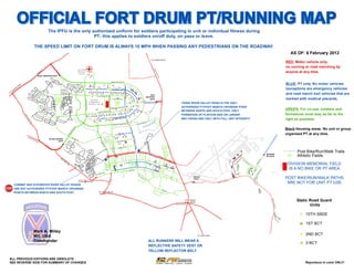 OFFICIAL FORT DRUM PT/RUNNING MAP
                                                                                The IPFU is the only authorized uniform for soldiers participating in unit or individual fitness during
                                                                                                      PT; this applies to soldiers on/off duty, on pass or leave.

                                             THE SPEED LIMIT ON FORT DRUM IS ALWAYS 10 MPH WHEN PASSING ANY PEDESTRIANS ON THE ROADWAY.
                                                                                                                                                                                                                                                                                                                                                                                                                                                                                                                                                                                                                              AS OF: 6 February 2012

                                                                                                                                                                                                                                                                                                                                                                                                                                                                                                                                                                                                                           RED: Motor vehicle only,
                                                                                                                                                                                                                                                                                                                                                                          TO EVANS MILLS



                                                                                                                                                                                                                                                                                                                                                                                                                                                                                                                                                                                                                           no running or road marching by
                                                                           11                                                                  GUTHRIE
                                                                                                                                                         '
                                                                                                                                                         "                                                                                                                                                                                                                                                                                                                                                                                                                                                                 anyone at any time.




                                                                                                                                                                                                                                                                                                                                                                               ST
                                                                       E




                                                                                                                                                                                                                                                                                                                                                                                 AT
                                                                  UT                                                                           MEDICAL
                                                             RO




                                                                                                                                                                                                                                                                                                                                                                                    E
                                                                                                                                                CLINIC




                                                                                                                                                                                                                                                                                                                                                                                 RO
                                                    US
                                                                                                  E




                                                                                                                                                                                                                                                                                                                                                                                   UT
                                                     IRAQI FREEDOM GATE




                                                                                                                                                                                                                                                                                                                                                                                       E2
                                                                                                                                                                                                                                                                                                                                                                                            6
                                                                                                                                                                                                                                                                                                                                                                                                                                                                                                                                                                                                                           BLUE: PT only. No motor vehicles
                                                                                                                                                                                                                                         IRAQI FREED OM DR
                                                                                                                                                                                                                                                                                  #
                          N



                                                                                                                                                                             MT FERRA
                      W
                                                                                                                                                                                                                                                                                                                                                                                                                                                                                                                                                                                                                           (exceptions are emergency vehicles
                  O

                                                                                                                                                                               LANE
              T                                                                                                                                                                                                                                   2 BC T                                                   1 BC T




                                                                                                                                                                                                                                                                                  TIGRIS RIVER VALLEY RD
           ER                                                                                                                                       #                             #                            ##
      AT                                                                                                                                                                 2 BC T                                                          4TH ARMORED DIV DR
     W
TO
                                                                                                                                                                                                                                                                                  #                                                                             45TH
                                                                                                                                                                                                                                                                                                                                                                                                                                                                                                                                                                                                                           and road march trail vehicles that are
                                                                                                                                                                                                                                                                                                                                                                                                                                                                                                                                                                                                                           marked with medical placards.
                                                                                                                                                                                           N. RIVA RIDGE LOOP
                                                                                                                                                                                                                                                                                                                                                            INFANTRY




                                                                                                                                                                                                                EUPHRATES RIVER VALLEY
                                                                                                                                                                                                                                                                                  "
                                                                                                                                                                                                                                                  LAKE GARDA LN                                                                                                 GATE
                                                                                                                                                                           DIVISION
                                                                                                                                                     MT BELVEDERE BLVD




                                                                                                                                                                                                                                                                                                                                                     "
                                                                                                                                                                                                                                                                                                                                                                                                                                          TIGRIS RIVER VALLEY ROAD IS THE ONLY
                                                                                                                                                                          COMMAND &                                                                                                                                            "                                                     E
                                                                                                                                                                                                                                                                                                                                                          45TH INFANTRY DIV DR
                                                                                                                                                                         CONTROL HQS
                                                                                                                                                                                                                                                                                                                                                                                                                                          AUTHORIZED PT/FOOT MARCH CROSSING POINT
                                                                                   PO VALLEY RD




                                                                                                  CHAPEL DR




                                                                                                                                                                                                                                                                                                                                                                                                                                                                                                                                                                                                                           GREEN: For co-use, soldiers and
                                                                                                                                                                                                                                                   VALL EY                 BLVD                                                1 BC T
                                                                                                                                                                                                                                         KO RENGAL

                                                                                                                                                                                                                                                                                                                                                                                                                                          BETWEEN NORTH AND SOUTH POST. ONLY
                                                                                                                                                                                                                                                                                  "
                                                                                                                                                                                                                                                                                  !
                                                                                                                                                                                                                                                                                                                                                                                                                                                                                                                                                                                                                           formations must stay as far to the
                                                                                                                                                                                            S. RIVA RIDG
                                                                                                                                                                                                         E   LOOP                                                                                                                          "
                                                                                                                                                                                                                     RD




                                                                                                                                                                                                                                                                                                                                                                                                                                          FORMATION OF PLATOON SIZE OR LARGER
                              ST




                                                                                                                                                                                                                                                                    3 BC T

                                                                                                                                                                                                                                                                                                                                                                                                                                                                                                                                                                                                                           right as possible.
                                AT




                                                                                                                                                                                                   3 BC T      !!                                                        DIV DR
                                                                                                                                                                                                                                                                                                                                                                                                                                          MAY CROSS AND ONLY WITH FULL UNIT INTEGRITY.
                                   E




                                                                                                                                                                                                                                                5TH ARMORED
                                 RO




                                                                                                                                                                                        !
                                   UT




                                                                                                                                                                                                                                                                                              "




                                                                                                                                                                                                                                                                                                                                                                           nd
                                       E




                                                                                                                                                                                                                                                                                                                                                                          on
                                                                                                                                                                                                                                                                                                                                                          R RD




                                                                                                                                                                                                                                                                                                                                                                      Po
                                       34




                                                                                                                                                                                                                                                                                                                                                                 in g t
                                                                                                                                                                                                                                                                                                                                                 RIVE
                                                                                                                                                                                                                                                         FREE DO M
                                                                                                                                                                                                                                                                                   DR                                               PE CH
                                       2




                                                                                                                                                                                                                                                                                                                                                      R em
                                                                                                                                                                                                                                                ENDURING
                                                                                                                                                                                                                                                                                                           !
                                                                                                                                                                                                                                                                                                                                                                                                                                                                                                                                                                                                                           Black:Housing areas. No unit or group
                                                                                                                                   VD
                                                                                                                                 BL
                                                                                                                              RE




                                                                                                                                                                                                                                                                                                                                                                                                                                                                                                                                                                                                                           organized PT at any time.
                                                                                                                             EDE
                                                                                                                          LV




                                                                                                                                                                                                                                                                           Y DR
                                                                                                                                                                                                                                                               PO VA LLE
                                                                                                                                                                                                                                                               û
                                                                                                                         BE
                                                                                                                         MT




                                                                                                                                                                                                                                                                                                                      TIGRIS



                                  ST                                                                                           PO
                                    AT                                                                                            V   AL                                                                                                                                                                            û
                                       E   RO
                                             UT
                                                                                MT BELVEDERE                                            LE
                                                                                                                                             YR
                                                                                                                                                                                                        MONTI
                                                                                                                                                                                                       PHYSICAL
                                                                                                                                                                                                                                                                                                                        RIVE R




                                                                                                                                               D
                                                  E2
                                                     8   3
                                                                                        GATE                                                                                                           FITNESS
                                                                                                                                                                                                                                                                CA MP
                                                                                                                                                                                                                                                                        SW IFT
                                                                                                                                                                                                                                                                                  RD
                                                                                                                                                                                                CO




                                                                                                                                                                                                        CENTER
                                                                                                                                                                                                   N




                                                                                                         E
                                                                                                                                                                                                                                                                                                                         VA LL EY




                                                                                                                                                                                                                                                                                                                      û
                                                                                                                                                                                                  WA
                                                                                                                                                                                                    YR




                                                                                                                                                                                                                                         EUP HR




                                                                                                                                                                                                                                                                                                                                                             LE RAY
                                                                                                                                                                                                                                                                           HA LE RD
                                                                                                                                                                                                       D




                                                                                                                                                                                                                                                                                                                                                                                                                                                                                                                                                                                                                                  Post Bike/Run/Walk Trails
                                                                                                                                                                                                                                                                                                                            RD




                                                                                                                                                                                                                                                                   CA MP
                                                                                                                                                                                                                                             VA L LE
                                                                                                                                                                                                                                                ATES RIV




                                                                                                                                                                                                                                                                                                                            û
                                                                                                                                                                                                                                                     Y RD




                                                                                                                                                                                                                                                                                                                                                                  DR




                                                                                                                                                                                                                                                                                                                                                                                                                                                                                                                                                                                                                                  Athletic Fields
                                                                                                                                                                                                                                                                                                                            û                                                                                                                                                                                                                                                             E   BAGRAM
                                                                                                                                                                                                                                                          ER




                                                                                                                                                                                                                                                                                                                                                                          ON                                                                                                                                                         R
                                                                                                                                                                                                                                                       $
                                                                                                                                                                                                                                                       "
                                                                                                                                                                                                                                                       !                                                                                                                    TA R             ON                                                                                                                                  D
                                                                                                                                                                                                                                                                                                                                                                                                                                                                                                                                                                                              RD GATE
                                                                                                      M
                                                                                                       IL
                                                                                                                                                                                                              $
                                                                                                                                                                                                              "
                                                                                                                                                                                                              !                                                                                                                                                                 IO   AV E
                                                                                                                                                                                                                                                                                                                                                                                               E ID
                                                                                                                                                                                                                                                                                                                                                                                                      A AV
                                                                                                                                                                                                                                                                                                                                                                                                             E
                                                                                                                                                                                                                                                                                                                                                                                                                                                                                                                 AC
                                                                                                                                                                                                                                                                                                                                                                                                                                                                                                                      C
                                                                                                                                                                                                                                                                                                                                                                                                                                                                                                                          ES
                                                                                                                                                                                                                                                                                                                                                                                                                                                                                                                             S


                                                                                                              IT                                                                                                                                                                                                                                                                                                                                                                                            AR
                                                                                                                                                                                                                                                                                                                                                                                                                                                                                                                                         AN




                                                                                                                                                                                                                                                                                                                                                                                                                                                                                                                                                                                     RD
                                                                                                                                                                                                                                                                                                                                                                                                                                                                                                                                                                                                                            DIVISION MEMORIAL FIELD
                                                                                                                AR                                                                                                                                                                                                                                                                                                                                                                                  N
                                                                                                                                                                                                                                                                                                                                                                                                                                                                                                        G                                     AC




                                                                                                                                                                                                                                                                                                                                                                                                                                                                                                                                                                                  M
                                                                                                                                                                                                                                                                                                                                                                                                                                                                                                                                                   O
                                                                                                                     Y                                                                                                                                                                                                                                                                                                                                                                           HA                                                    ND




                                                                                                                                                                                                                                                                                                                                                                                                                                                                                                                                                                               RA
                                                                                                                         RD                                                                                                                                                  û                                                                                                                                                                                                                                                                              A




                                                                                                                                                                                                                                                                                                                                                                                                                                                                                                                                                                                 G
                                                                                                                                                                                                                                                                                                                                                                                                                                                                                                                                                                R
                                                                                                                                                                                                                                                                                                                                                                                                                                                                                                                                                                    D




                                                                                                                                                                                                                                                                                                                                                                                                                                                                                                                                                                              BA
                                                                                                                                                                                                                                                                                                                                                                                                                                                                                                                                                                                                                             IS A NO BIKE OR PT AREA.




                                                                                                                                                                                                                                                                                                                                                                                                                                                                                                            MSR TAMPA
                                                                                                                                                                                                                                                                                                                                                                                                        RE S
                                                                                                                                                                                                                                                                                                                                                                                OS                           TOR
                                                                                                                                                                                                                                                                                                                                                                                      WE                             EH
                                                                                                                                                                                                                                                                                                                                                                                         G
                                                                                                                                                                                                                                                                                                                               û                                                             OA
                                                                                                                                                                                                                                                                                                                                                                                               VEû                     OP
                                                                                                                                                                                                                                                                                                                                                                                                                            ED
                                                                                                                                                                                                                                                                                                                                                                                                                               R
                                                                                                                                                                                                                                                                                                                                                                               LE W
                                                                                                                                                                              LEW




                                                                                                                                                                                                                              û                                                                                  SH BLV
                                                                                                                                                                                                                                                                                                                        D                                                             IS A




                                                                                                                                                                                                                                                                                                                                                                                                                                                                                                                                                                                     RD
                                                                                                                                                                                                                                                                                                            NA                                                                            VE
                                                                                                                                                                                                                                                                                                                                                                                             û
                                                                                                                                                                                  IS A




                                                                                                                                                                                                                                                                                                                                                                                                                                                                                                                                                                                   E
                                                                                                                                                                                                                                                                                                                                                                                                                                                                                                                                                                                NC
                                                                                                                                                                                      VE




                                                                                                                                                                                                                                                                                                                                                                                                                                                                                                                                                                               DA
                                                                                                                                                                                                                                                                                                                                                                                                                                                                                                                                                                                                                           POST BIKE/RUN/WALK PATHS
                                                                                                                                                                                                                                                                                                                                    O
                                                                                                                                                                                                                                                                                                                                        FF




                                                                                                                                                                                                                                                                                                                                                                                                                                                                                                                                                                              OR
                                                                                                                                                                                                                                                                                                                                                                                                                                                       WSAAF
                                                                                                                                                                                                                                                                                                                                          IC
                                                                                                                                                                                                                                                                                                                                               ER




                                                                                                                                                                                                                                                                                                                                                                                                                                                                                                                                                                          LD
                                                                                                                                                                                                                                                                                                                                                 S
                                                                                                                                                                                                                                                                                                                                                                                                                                                       GATE




                                                                                                                                                                                                                                                                                                                                                                                                                                                                                                                                                                         FIE
                                                                                                                                                                                                                                                                                                                                                     LP



                                                                                                                                                                                                                                                                                                                                                                                                                                                                                                                                                                                                                            ARE NOT FOR UNIT PT USE.
                                                                                                                                                                                                                              FIRS




                                                                                                                                                                                                                                                                                                                                                                                                                                                                                                                                                                        AIR
                                                                                                                                                                                                                                                                                                                                                                                                                                                                                            RD
                                                                                                                                               TO BLACK RIVER                                                                                                                                                                                                                                                                                         E                           S CO
                                                                                                                                                                                                                                                                                                                                                                                                                                                                                       RNER
                                                                                                                                                                                                                                   TS




                                                                                                                                                                                                                                                                                                                                                                                                                                                                          MU NN

      CONWAY AND EUPHRATES RIVER VALLEY ROADS
                                                                                                                                                                                                                         TW




$
"
!     ARE NOT AUTHORIZED PT/FOOT MARCH CROSSING
      POINTS BETWEEN NORTH AND SOUTH POST.                                                                                                                                                    TO FELTS MILLS
                                                                                                                                                                                                                                                                                                                                                                                                      DU
                                                                                                                                                                                                                                                                                                                                                                                                         NN
                                                                                                                                                                                                                                                                                                                                                                                                            AV   E




                                                                                                                                                                                                                                                                                                                                                                                                                                                                                                                                                                                                                                 Static Road Guard




                                                                                                                                                                                                                                                                                                                                                                                                                                                                                                                                                                                                  MU NN
                                                                                                                                                                                                                                                                                                                                                                                                                                                    GREAT


                                                                                                                                                                                                                                                                                                                                                                                                                                                                                                                                                                                                                                        Units
                                                                                                                                                                                                                                                                                                                                                                                                                                                     BEND




                                                                                                                                                                                                                                                                                                                                                                                                                                                                                                                                                                                                   S CO
                                                                                                                                                                                                                                                                                                                                                                                                                                   STATE R OUTE 3




                                                                                                                                                                                                                                                                                                                                                                                                                                                                                                                                                                                                        RNER
                                                                                                                                                                                                                                                                                                                                                                                                                                                                                                                                                                                                             RD
                                                                                                                                                                                                                                                                                                                                                                                                                                                                                                                                                                                                          TO                       û 10TH SBDE
                                                                                                                                                                                                                                                                                                                                                                                                                                                                                                                                                                                                                  AS
                                                                                                                                                                                                                                                                                                                                                                                                                                                                                                                                                                                                                       P


                                                                                                                                                                                                                                                                                                                                                                                                                                                                                                                                                                                                                                   " 1ST BCT

                                             Mark A. Milley                                                                                                                                                                                                                                                                                                                                                                                                                                                                                                                                                                        # 2ND BCT
                                             MG, USA                                                                                                                                                                                                                                                                                                                                                                                                        TO CARTHAGE


                                             Commander                                                                                                                                                                                                                                                                                                             ALL RUNNERS WILL WEAR A
                                                                                                                                                                                                                                                                                                                                                                                                                                                                                                                                                                                                                                   ! 3 BCT
                                                                                                                                                                                                                                                                                                                                                                   REFLECTIVE SAFETY VEST OR
                                                                                                                                                                                                                                                                                                                                                                   YELLOW REFLECTOR BELT.

ALL PREVIOUS EDITIONS ARE OBSOLETE
SEE REVERSE SIDE FOR SUMMARY OF CHANGES                                                                                                                                                                                                                                                                                                                                                                                                                                                                                                                                                                                               Reproduce in color ONLY!
 