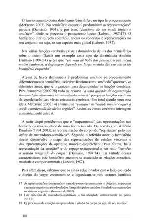 128
ou actividade semelhante utilizamos essas representações para facilitar a
interpretação. Deste modo, existe um poder associativo que nos ajuda na
análise e interpretação dos dados do contexto.
Reforçando este esclarecimento, António Damásio (2003: 225), refere
que através deste mecanismo não é de surpreender que “o mesmo objecto
provoque padrões neurais semelhantes”. E por isso, o que vemos de um
objecto resulta da integração dos dados sensoriais com as representações
que possuímos na memória relativamente a esse objecto. O mesmo se passa
na análise e interpretação da realidade cujos contextos fazem com que se
recorra a determinadas representações gravadas na nossa memória.
Através desta lógica percebemos que a forma como vemos e interpretamos
a realidade ou seja, o contexto de exercitação, resulta das representações que
possuímos relativamente a esse mesmo contexto. Por isso, ao desenvolver os
diferentes níveis de organização promovemos uma lógica que orienta a forma
como categorizamos e associamos as nossas experiências. Para além disso,
percebemos que através desta estruturação do processo as representações da
experiência organizam-se para um mesmo sentido. Deste modo cria-se uma
coerência na forma como são relembradas e reproduzidas as representações
nos vários momentos de jogo.
Para além disso, através desta estruturação do processo verificamos
o desenvolvimento constante de um «jogar» que potencia a eficácia da
interpretação e portanto, dos comportamentos. Em virtude desta metodologia
cria-se um conjunto de princípios que desenvolve a familiaridade com
determinadas regularidades e por consequência, estimula a capacidade de
invocar determinadas representações que lhe estão associadas.
A investigação das ciências cognitivas postula ainda que estas
representações “são objectos mentais e que, nessa qualidade, possuem dois
tipos de propriedades: por um lado, propriedades físicas como qualquer
outro objecto; por outro lado, propriedades semânticas” (Jeannerod
2002:30). Para além disso, Ansermet  Magistretti (2006) referem que a
experiência promove “marcas” na estrutura e funcionalidade neuronal. A
partir deste parecer, chegam à conclusão que as redes neuronais22
não são
estruturas determinadas de uma vez por todas. Sendo assim, o treino faz
com que se alterem os padrões neurais, por adaptação e optimização do
comportamento. Deste modo, será a construção e desenvolvimento de um
«jogar» com determinados princípios igual a um «jogar» diferente? Segundo
o que nos dizem os referidos autores, não. Vejamos porquê.
22	 As redes neuronais referem-se ao conjunto de neurónios.
 