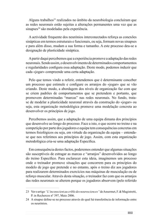 131
7.1.	Como melhorar este
timing antecipatório?
Jeannerod (2002) refere que existe a necessidade de perceber as
representações físicas e o conteúdo semântico da realidade e vice-versa.
Através desta ideia reconhece que os comportamentos resultam da dinâmica
entre a realidade e as representações que vamos fazendo.
Os autores Anserment  Magistretti (2006) referem que os mecanismos de
plasticidade sináptica estão na origem da realidade interna inconsciente. Esta
realidade interna inconsciente desenvolve-se através da amígdala e da insula,
que se ligam no córtex pré- frontal e que memorizam as representações para
possível lembrança. Ou seja, criam certas formas de memória.
Este mecanismo tem um papel muito importante no comportamento e na
tomada de decisão porque segundo Lafargue  Sirigu (2005) verifica-se
uma actividade inconsciente no nosso cérebro que precede a consciência da
acção. De modo a esclarecer esse mecanismo os referidos autores dão um
exemplo bastante elucidativo: quando nos decidimos levantar da cama. Esta
é uma intenção prévia que se forma no córtex frontal.
A partir desta intenção prévia consciente, o córtex frontal estimula o córtex
parietal que cria uma intenção em acção ou seja, responsabiliza-se por tornar
a intenção prévia em intenção em acção uma vez que interage com o córtex
motor para a qualidade precisa dos movimentos (Figura 6).
 