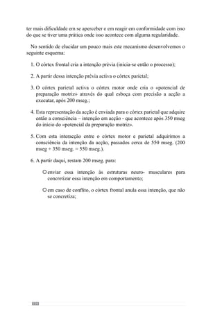 136
Através da análise deste mecanismo conhecemos a importância de se
criar e adquirir os princípios do «jogar» para promover a adequabilidade da
acção uma vez que isso depende sobretudo da realidade interna inconsciente.
Sendo assim, o treino Específico estimula a construção dessa realidade
através da aquisição dos princípios do «jogar» e não de um jogo abstracto. A
Especificidade do «jogar», como já referimos, cria um sentido que configura
essa realidade interna inconsciente através da vivenciação do processo. Se
não for assim, essa realidade interna inconsciente é abstracta e não converge
para o desenvolvimento desse «jogar».
Os autoresAnsermet  Magistretti (2006) acrescentam que as modificações
que acontecem nas redes neuronais – em consequência da plasticidade
sináptica – mantêm-se e continuam a desenvolver-se em relação directa com
a experiência que lhe deu origem. Aliás, é sobre a experiência que repousam
os fenómenos de memorização.
Em virtude destes factos, percebemos que a experiência Específica é
fundamental para criar mas também para desenvolver a adaptação ou seja,
modelar as “marcas” das redes neuronais. Sendo assim, o processo de treino
tem um papel determinante para configurar os arranjos das redes neuronais
em virtude dos princípios de jogo que regem a equipa. No entanto, é
também determinante que se crie um processo que reforce e promova essa
plasticidade porque se a experiência não for condizente com os “arranjos”
das redes neuronais que se pretendem (compreende-se que nos referimos aos
comportamentosquelhesdãoorigemeaelesassociados),nãohámemorização
ou “registo”. A partir daqui, reconhece-se a experiência Específica como
fundamental para criar a adaptação mas também para a manter. Deste modo,
percebemos que a aquisição de determinados princípios de acção requisita
um processo que incida nesses mesmos objectivos uma vez que a adaptação
resulta dessa experiência.
De acordo com esta ideia, Vítor Frade (2003 in Martins, 2003) refere-se
à importância do padrão para sustentar o desenvolvimento do processo ou
melhor, do «jogar». Entende que os morfociclos devem manter-se idênticos
ao longo do processo, no sentido de criar determinadas regularidades
comportamentais porque reconhece que é preciso tempo para que esses
princípios de acção se assumam como hábitos. A partir daqui evidencia que
a adaptação carece de tempo para ser adquirida pelos jogadores e equipa
mas com a padronização e estabilidade dos objectivos, esse tempo pode ser
minimizado. Assim, sustenta a adaptação Específica através da padronização
do processo, desde o primeiro dia (Frade, 1985).
 