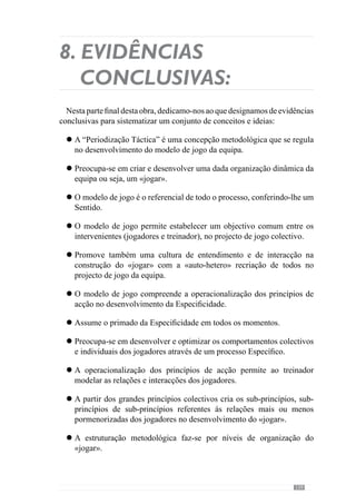 141
Aoperacionalizaçãodo«jogar»realiza-secomexercíciosEspecíficosque
concorrem para a aquisição dos princípios de acção que se pretende.
Os exercícios são configurados de modo a que aconteça com regularidade
os comportamentos e interacções que se pretendem desenvolver.
A dinâmica dos exercícios envolve um sentido e por isso, são
contextualizados pelo modelo de jogo. A configuração do exercício
resulta do significado que lhe é atribuído havendo sempre a Articulação
de Sentido.
A configuração do exercício compreende o sentido sobre o qual os
intervenientes o vivenciam.
A modelação da Especificidade também passa pela intervenção do
treinador no momento de concretização do exercício para o direccionar
para o que pretende.
AEspecificidadedoexercíciotambémresultadaintervençãodotreinador
no momento da sua realização contribuindo assim, para a qualidade de
concretização do mesmo.
O princípio metodológico da Alternância Horizontal salvaguarda a
permanente relação esforçar-recuperar distribuindo semanalmente
diferentes escalas do «jogar» que pretende para a equipa. Aborda ao
longo da semana diferentes níveis de organização.
Para garantir a qualidade evolutiva do processo, aborda em cada dia da
semana um nível de organização diferente do «jogar», gerindo assim as
exigências que cada um envolve.
Tão importante como o esforçar na aquisição dos princípios de acção
pretendidos é o recuperar para assegurar condições de realização que
permitam a operacionalização aquisitiva dos mesmos.
A organização metodológica do processo rege-se pelo desenvolvimento
dosprincípiosdeinteracçãodaequipaconsiderandootipoderepercussões
que implicam.
Arecuperação é Específica e contextualizada pela organização dinâmica
colectiva.
As preocupações que caracterizam o morfociclo- padrão:
l
l
l
l
l
l
l
l
l
l
l
l
 