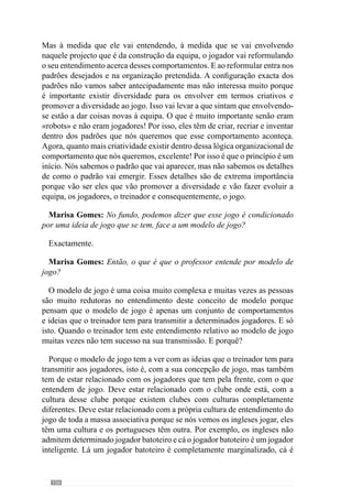158
sua forma de jogar então, não posso jogar (ou ter um modelo de jogo no
Porto) em que me submeto ao peso e à força dos outros. Porque não vou
ter sucesso, porque a massa associativa começa a assobiar de imediato pois
não estão habituados a isso, mesmo que vá ganhando a jogar dessa forma!
Isto porque as pessoas não gostam pois a cultura daquele clube não é essa.
A cultura é ser cada vez melhor, é ganhar sempre, é impor a forma de jogar
e tentar quase «massacrar» os outros e ser sempre superior aos outros. É a
cultura daquele clube e o meu modelo de jogo tem de ter atenção a esses
pequenos pormenores porque senão não tenho sucesso. Tenho de ter sempre
atenção a essas particularidades e por isso, quando estivermos a criar esse
modelo de jogo temos de ter em consideração todos esses aspectos que estão
relacionados e interrelacionados entre si e são determinantes para o sucesso
de uma equipa ou não.
Marisa Gomes: No fundo, o professor está a dizer que tão importante como
o lado ideológico está o lado prático ou aquilo que vai acontecendo…
Completamente!
Marisa Gomes: Então, considera que este modelo de jogo é fundamental
para o desenvolvimento do processo no sentido de o encaminhar para
determinados objectivos?
Sim, o modelo de jogo é fundamental para a operacionalização de todo
o processo. Esse mesmo modelo é que vai direccionar todo o trabalho que
vamos tendo no dia a dia.
Marisa Gomes: No seu caso pessoal, como é que o seu modelo de jogo se
repercute na sua planificação do treino?
Repercute-se em todo o instante. O modelo de jogo é que guia todo o
processo de operacionalização do processo de treino.
Marisa Gomes: Então, treinar para si é desenvolver um modelo de
jogo?
É desenvolver um modelo de jogo, é criar um modelo. No fundo, é criar
uma equipa com determinadas características, a jogar de determinada forma.
E isso é aquilo que pretendo que aconteça e por isso, o modelo de jogo é um
aspecto fundamental de todo o meu processo de treino porque é ele que me
vai orientando, me vai direccionando em tudo aquilo que faço e peço para
fazerem dia a dia. É, no fundo, um guia para mim porque as coisas estão a
 