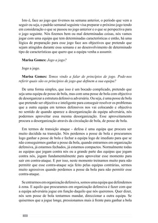 166
ofensivo de posse e circulação de bola e defendo homem a homem, faço
marcações individuais, aquilo que vai acontecer é que em muitos momentos,
quando ganhar a posse de bola, os jogadores não vão estar colocados nos
sítios certos para ter uma boa posse de bola. Por isso, é um princípio que não
se encaixa com outro para ser muito eficaz. Isto é, não há interrelação entre
esses princípios.
Por isso, é muito importante que na escolha dos princípios, todos
se interliguem uns com os outros de forma a não haver problemas de
relacionamento entre si. Caso contrário, existe problemas. Muitas vezes, não
se conseguiu e dizemos: “eu quero que a equipa circule muito bem a bola e
nos treinos quando faço circulação, eles circulam mas depois no jogo…”. E
porque é que isto acontece? Pode acontecer por duas razões.
Primeiro, no treino fazem só circulação e têm muitas vezes momentos de
organização ofensiva porque só fazem e só pensam em organização ofensiva.
Mas depois no jogo, eles passam por momentos de organização ofensiva mas
também passam por momentos de transição e de organização defensiva e
como fazem marcações individuais, aquilo que vai acontecer é que quando
ganham a posse de bola, não estão nas posições que normalmente deveriam
estar em posse de bola. Por isso, não conseguem ter a posse de bola, perdem
de imediato a bola e por isso é um problema muito mais de interacção de
princípios do que propriamente de outra coisa. E nós temos de perceber
que o problema não está na posse de bola mas está nos princípios que estão
subjacentes, que neste caso estão relacionados com a organização defensiva
e não tem haver com a organização ofensiva. Isto é muito importante que as
pessoas entendam porque neste exemplo é evidente mas há muitas situações
em que essa evidência é mais difícil de detectar. No jogo há muitas situações
em que existe este mesmo problema.
Por exemplo, muitas vezes há equipas que têm como aspecto fundamental
a grande mobilidade entre os jogadores atacantes e essa característica
assume-se como sub-princípio e revela-se extremamente produtiva porque na
verdade, destabiliza completamente a equipa adversária. A equipa habituou-
se a essa mobilidade e criou-se sub-princípios que caracterizam a organização
ofensiva. E então há um desses jogadores que se lesiona e o jogador que entra
para o seu lugar é muito mais estático e então, a relação desse jogador, que
é um jogador mais posicional, com os outros passa a ser diferente. E então
eles têm de interagir de uma forma diferente do que interagiam com o outro
e se nós não tivermos essa preocupação e essa leitura, muitas vezes estamos
a criar problemas no relacionamento desses três jogadores. Porque são sub-
princípios de sub-princípios que têm de ser logo reformulados em função
 