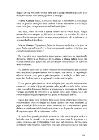 169
Marisa Gomes: Mesmo para o desenvolvimento dos sub de sub-princípios
concebe e cria as situações de exercitação desta forma?
Sim, crio situações de modo a que eles façam determinadas coisas que
quero que façam em jogo. O objectivo é sempre levá-los, direccioná-los para
aquilo que eu quero que façam.
Marisa Gomes: Temos vindo a falar do desenvolvimento dos princípios
de jogo ao longo do processo, então como faz essa operacionalização
semanalmente? Pode, de uma forma sintética, dizer-nos como estrutura o
seu padrão semanal?
Nós jogamos aos Sábados mas no entanto, imaginemos que jogamos
Domingo porque a lógica é a mesma. Então referimo-nos ao período de
tempo que vai de Domingo a Domingo. Folgamos no dia seguinte ao jogo,
que corresponde à Segunda-Feira.
Na Terça-feira, o objectivo é o da recuperação dos jogadores e por isso,
as situações são muito descontínuas. Neste dia, faço com que os exercícios
tenhamumavelocidadedecontracçãomuitoreduzida,aduraçãodacontracção
também reduzida e a tensão da contracção também muito reduzida. Crio
exercícios muito descontínuos, com muitas paragens e com um esforço
característico do nosso jogo mas com uma redução muito grande tanto a
nível da velocidade, da tensão e da duração da contracção. Para além disso,
neste dia treinamos alguns sub-princípios que entendemos que devemos
treinar face ao que aconteceu no jogo anterior (bem ou mal) e face aquilo que
perspectivamos ser o próximo jogo. Imaginemos o seguinte: estivemos mal
em termos de organização ofensiva em saída para construção curtas ou seja,
a bola não entrava bem no sector intermédio devido ao mau posicionamento
dos médios, do posicionamento dos defensores que também escolhiam o
momento errado para fazer o passe, devido à fraca qualidade do passe e etc.
Então, nesse dia (Terça- feira) fazia exercícios de passe como quero que
apareçam no jogo mas sem oposição para corrigir os aspectos importantes
que estavam errados.
Depois de fazer este tipo de passe com a defesa passava a realizar passe
com a defesa e meio campo sem oposição para corrigir o que erraram e como
deveriam fazer. Ou seja, treino alguns sub-princípios que estiveram mal
mas também posso treinar outros aspectos que já perspectivo que poderão
acontecer no próximo jogo.
 
