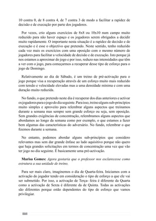 174
Num outro jogo, fazíamos a organização defensiva e transições ofensivas
da defesa e organização ofensiva e transições defensivas do sector atacante.
Deste modo estávamos a incidir sobre estes aspectos da organização com
exercícios Específicos.
Depois fazíamos o contrário em que a defesa passava a treinar a organização
ofensiva e transição ataque-defesa enquanto que o meio campo trabalhava a
organização defensiva e transições defesa-ataque. Fazemos isso com jogos
em que o guarda-redes joga nos defesas que têm como objectivo marcar
golo em determinadas balizas, que são estrategicamente colocadas para
promover zonas de saída da bola. Do outro lado, os jogadores do meio campo
procuram impedir que marquem golo e tentam ganhar a posse da bola para
realizar transição defesa-ataque, jogando em segurança ou em profundidade,
consoante o que entenderem melhor. Desta forma, estamos a treinar coisas
diferentes para os diferentes jogadores e o treino está a ser construído em
função disso.
Depois iríamos treinar com vários sectores como por exemplo, a articulação
entre a defesa e o meio campo em que colocávamos numa equipa a linha
defensiva e os jogadores do meio campo contra os atacantes e o outro meio
campo. A bola sai a jogar pela equipa dos atacantes e meio campo com
objectivo de marcar golo e portanto, estão a trabalhar a organização ofensiva
e a transição ataque-defesa. Deste modo, incidimos nos princípios que
estivemos a treinar no início apenas por sectores e agora fazemo-lo ao nível
da articulação entre os sectores. Nestes exercícios podemos ter jogadores
de todos os sectores ou apenas um número parcial em que por exemplo,
na defesa em vez de utilizar quatro defesas posso fazer apenas com três.
Deste modo direccionamos o treino em função dos nossos objectivos iniciais
ou seja, todos os exercícios concorrem para o que nos queremos incidir. E
abordamos o treino desta forma nos diferentes dias.
Por exemplo, à Quinta-feira para trabalhar essencialmente os grandes
princípioscriosituaçõesondeseincidenessesgrandesprincípiosmastambém
na relação entre esses mesmos princípios. Para isso, conto com a equipa toda
ou apenas com determinados jogadores mas sempre com jogadores de todos
os sectores de modo a haver interacção entre todos os sectores podendo ser
uma situação com oito jogadores constituída por dois atacantes, três médios
e três defesas ou quatro defesas, três médios e um atacante. Mas isto depende
muito do que eu quero treinar porque imaginemos que quero treinar na
Quinta-feira organização ofensiva ao nível da posse e circulação da bola. E
quero fazer isso, impondo um grande grau de dificuldade à equipa que tem a
posse da bola porque sei que a outra equipa vai pressionar muito. E também
 