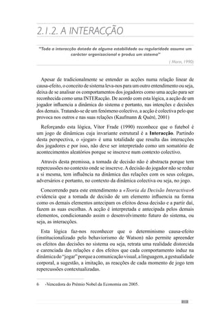 25
jogar de determinada forma”. Assim, trata-se de manipular o sistema de
interacções para fazer emergir uma unidade colectiva ou seja, um padrão de
comportamentos dos seus jogadores. Na continuidade desta lógica afirma
que “para uma equipa jogar de determinada forma há interacções mas para
uma equipa jogar de forma diferente, essas interacções são diferentes”.
Nesteseguimento,refereaindaqueéimportanteperceberquecondicionando
e “mexendo” nessas interacções - enquanto partes - se interfere na
globalidade ou seja, na expressão do jogo. Com este pensamento, este autor
dá um exemplo que concretiza bem esta ideia. Refere-se à dinâmica de três
jogadores atacantes que possuem uma grande mobilidade entre eles e que
caracteriza o comportamento da equipa e jogadores. Contudo, “há um desses
jogadores que se lesiona e o jogador que entra para o seu lugar é muito
mais estático e então, a relação desse jogador mais posicional com os outros
passa a ser diferente. Então, eles têm de interagir de uma forma diferente
do que interagiam com o outro e se não tivermos essa preocupação, essa
leitura, muitas vezes estamos a criar problemas no relacionamento desses
três jogadores.” Assim, a dinâmica colectiva reflecte a mudança interactiva
destes jogadores.
Deste modo, as interacções do jogo resultam das relações dos jogadores
e que devem ser modeladas para fazer emergir a dinâmica colectiva que
pretende. Assim, as relações e interacções dos jogadores inscrevem-se
numa Organização Colectiva ou seja, numa Lógica que contextualiza esses
comportamentos.
Face a isto, vamos desenvolver um conceito fulcral nesta abordagem: a
Organização.
 