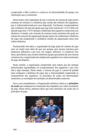 30
Destemodo,aOrganizaçãodojogarouseja,osprincípios,fazemcomqueos
factos do jogo se desenvolvam num determinado universo de possibilidades.
Assim, a equipa adquire uma identidade própria.
Desenvolvendo esta lógica, Vítor Frade (2003, in Martins, 2003: XII)
preconiza um modelo de preparação designada de «PeriodizaçãoTáctica». De
acordo este autor, a primazia é conferida à Organização do ataque, da defesa
e das transições e portanto, “tem a ver com a distribuição dos princípios”.
No seu entendimento, trata-se de abordar os princípios dos vários momentos
de jogo para que se expressem na matriz comportamental dos jogadores ou
seja, numa determinada Organização Colectiva.
2.1.3.2.1.	 A Organização Colectiva na
expressão dos princípios de acção.
Um entendimento de Táctica.
Através desta abordagem, o referido autor enaltece que a Táctica resulta
deste conceito de Organização e por isso, compreende uma determinada
expressão física, técnica e psicológica. Neste contexto, a Táctica subentende
o desenvolvimento dos princípios de acção da equipa que induzem a
adaptações concretas a nível físico, técnico e psicológico.
Face a este entendimento percebemos que a exacerbação física tem um
papel subjugado ao desenvolvimento das relações entre os jogadores para
assim, criar uma entidade colectiva e portanto, uma organização. Deste modo,
esta concepção desafia a Teoria Convencional do Treino uma vez que esta se
preocupa fundamentalmente com as aquisições «físicas» dos jogadores em
detrimento de um entendimento colectivo e das relações que o constituem.
Em afinidade com a concepção «Táctica» encontra-se José Mourinho (cit.
Oliveira et al., 2006: 93) que afirma que a sua prioridade é que a equipa tenha
um “conjunto de princípios que dêem organização à equipa” e por isso, as
“preocupações técnicas, físicas e psicológicas surgem por arrastamento”.
Procurando esclarecer este conceito, voltemos ao exemplo anterior onde
uma equipa adopta como princípio fazer a bola progredir com passes longos
enquanto que a outra o faz através de passes curtos. Daqui percebemos que
os padrões de ocorrências que definem as equipas em questão são diferentes,
fruto de uma organização. Deste modo, as exigências físicas dos princípios
desenvolvidos em cada equipa são diferentes pois na primeira existe a
 