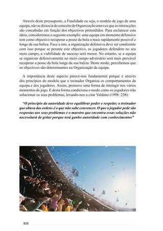 38
do processo, Vítor Frade (2003 in Martins, 2003:III) afirma que “mais
importante que a própria noção de modelo, são os princípios do próprio
modelo” uma vez que nem todos assumem a mesma importância
nem são
operacionalizados da mesma forma.
Porisso,aconfiguraçãodomodeloresultadaarticulaçãoedesenvolvimento
dos princípios para que o jogo adquira uma dada identidade. Desta forma
define uma qualidade comportamental promovida pelos princípios de acção
sobre os quais o treinador e jogadores analisam e interpretam os factos do
jogo e de desenvolvimento do processo. Assim, é através do modelo que se
concebem e avaliam as intenções e os acontecimentos de todo o processo
face ao que se pretende (Le Moigne, 1994).
Neste seguimento, Guilherme Oliveira (2004) refere que o Modelo é
fundamental para conceber e desenvolver um processo coerente e Específico
preocupado em criar um jogar. Com esta lógica, enaltece que a construção do
processodetreino-competiçãodeveassentarnumadadaarticulaçãodeSentido
condicionando assim os procedimentos e decisões do treinador e jogadores.
Deste modo, não existe um modelo de jogo único porque cada treinador tem
as suas ideias e portanto, determinados objectivos comportamentais para a
equipa.
Para além disso, a forma como os objectivos são interpretados e
concretizados pelos jogadores condicionam o desenvolvimento do próprio
modelo. Assim, os princípios adquirem uma configuração em função das
particularidades que envolvem a equipa e que tornam a evolução do processo
singular.
Ainda neste contexto, entendemos que é importante evidenciar as
características dos jogadores uma vez que são determinantes na própria
concretização dos princípios de jogo. Neste sentido, imaginemos uma
equipa que tem como princípio ofensivo circular a bola pelos três corredores.
Todavia,omodocomoesteprincípioéconcretizadodependedainterpretação,
características e capacidade dos jogadores ou seja, se apresentam um bom
jogo posicional, uma boa qualidade de passe e recepção, se exploram os
espaços. Assim, se numa equipa os jogadores não tiverem qualidade de passe
e recepção ou se os jogadores tiverem dificuldades em jogar longe então,
irão predominar os passes curtos e por isso, a concretização deste princípio
acontece com essa configuração. No entanto, numa outra equipa, com
jogadores com qualidade de passe a média e longa distância, a circulação da
	 Esta questão será desenvolvida posteriormente.
 