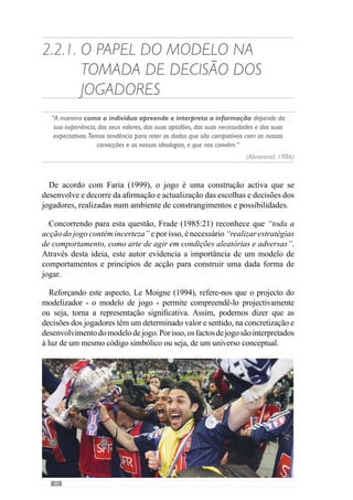42
importância de perante um mesmo acontecimento haver um entendimento
comum dos jogadores. Segundo Vítor Frade (1985:3), existe “a necessidade
de ter já em si uma representação daquilo que apreende”.
A relevância deste conceito é fundamental pois como nos refere Cunha
e Silva (1999: 57), “a percepção é já, de certa forma, acção, porque o
corpo se encontra comprometido com o mundo quando percepciona: como
que o antecipa”. Assim, se perante uma situação de jogo os jogadores da
mesma equipa a compreendem e interpretam de um modo diferente então, os
comportamentos que desenvolvem não convergem para uma dada forma de
resolução. Por isso, os princípios de acção permitem desenvolver uma forma
de equacionar o jogo numa mesma linha de pensamento.
Desta forma cria-se uma representatividade comum do jogo que se pretende
desenvolver fazendo com que haja a categorização dos dados significativos
do contexto. Assim, os factos do jogo adquirem um determinado valor e
significado para os intervenientes porque se numa equipa é importante
circular a bola jogando sobretudo em profundidade noutra pode ser em
largura e por isso, a forma como a equipa se comporta aquando a posse da
bola é diferente.
Nesteentendimento,atomadadedecisãonãoéalgoaleatórioouseja,apesar
das particularidades do contexto, o jogador é sobrecondicionado a decidir em
função do projecto de jogo da equipa e portanto, dos seus princípios. Assim,
o modelo de jogo permite condicionar as escolhas dos jogadores para um
padrão de possibilidades ou seja, orienta as decisões dos jogadores.
Reforçando esta ideia, Guilherme Oliveira (anexo 1) refere que o
desenvolvimento do modelo ao longo do processo de treino-competição
procura que a equipa e jogadores “consigam resolver os problemas de uma
forma permanente, dentro de uma determinada forma de resolução” porque
existem “várias formas de resolver os problemas e nós queremos que eles
sejam resolvidos com uma determinada lógica” conferida pelos princípios
de jogo.
Fortalecendo este fundamento, António Damásio (2003) refere-nos que a
tomada de decisão resulta dos valores e das representações que temos acerca
dos fenómenos em que nos envolvemos. Deste modo, o modelo de jogo
permite desenvolver um conjunto de convicções e representações mentais
dos comportamentos a desenvolver nos vários momentos de jogo.
A partir desta lógica, os princípios contextualizam as decisões dos jogadores
nos vários momentos e portanto, definem-se na ordem organizativa do jogo.
Neste sentido, os princípios criam uma cultura. Através deste conceito
 