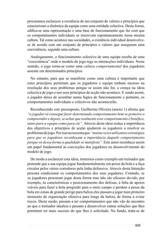 45
Concordando, Guilherme Oliveira (Anexo 1) refere que se “pretende criar
uma certa filosofia de entendimento e de manifestação do comportamento”.
Neste seguimento, o referido autor acrescenta que se trata de “conseguir
transmitirdeterminadasideiasàequipaeaequipaentenderasideiasenós,em
conjunto, construímos um jogo em que essas ideias estejam permanentemente
representadas nesse mesmo jogo”. Deste modo, o desenvolvimento de um
modelo de jogo ou seja, de uma forma de jogar, passa por fazer com que os
jogadores adquiram determinados princípios de acção.
A reforçar a importância deste pressuposto, Jacob  Lafargue (2005)
demonstram que as experiências anteriores condicionam determinadas acções
a partir das representações que possuímos. Deste modo, percebemos que se um
treinador pretende que os seus jogadores joguem de uma determinada forma
então deve fazer com que adquiram os princípios desse jogo. Através deles,
modela a interacção comportamental dos jogadores e portanto, a dinâmica
colectiva da equipa. E para isso é preciso tempo mas sobretudo um processo que
se preocupe com a aquisição de determinados princípios de jogo (Mourinho, in
Oliveira et al., 2006)
De acordo com esta lógica, Guilherme Oliveira (Anexo 1) refere que “de
uma forma simples pode-se dizer que treinar é criar uma forma de jogar”.
Esta abordagem preocupa-se com o desenvolvimento de determinados
automatismos comportamentais dos jogadores ou seja, que estes sejam
capazes de agir espontaneamente na concretização dos princípios de jogo. É
neste sentido que nos referimos à cultura comportamental.
Reforçando a lógica deste pressuposto, McCrone (2002:43) explica que
“toda a hierarquia de processamento cerebral para elaborar uma resposta
em plena consciência demora cerca de meio segundo”, o que é muito tempo
para decidir no calor do jogo e por isso, esclarece que as acções que decorrem
num espaço de tempo mais curto resulta da antecipação. Através dela é
possível reduzir o meio segundo da resposta consciente para um quinto de
segundo.
De acordo com este autor, trata-se de um atalho do cérebro para se antecipar
às situações. Contudo, refere que isso só acontece quando já se experimentou
a mesma situação e “a gravou como um hábito- como um automatismo” .
Assim, para que os comportamentos dos jogadores e equipa se inscrevam
automaticamente no desenvolvimento do projecto de jogo da equipa é preciso
criarhábitos.Atravésdeles,oscomportamentossurgemaoníveldoinconsciente
ou seja, resultam da capacidade de antecipação da resposta. Para reforçar
melhor esta ideia, Baars (1988 cit. McCrone, 2002: 45) afirma que “quase tudo
 