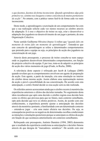 48
acrescentaqueatravésdelesépossívelanteciparoaparecimentodedeterminados
padrões nas interacções dos jogadores “mas não sabemos os detalhes de como
o padrão vai emergir”. E por isso é importante que o jogador tenha capacidade
e espaço para criar e inventar na concretização desses princípios.
De acordo com Jacob  Lafargue (2005), a concretização do acto motor,
sendo ele consciente ou inconsciente, envolve a participação do lobo frontal
uma vez que é através dele que a representação da acção passa à própria
acção. A intervenção deste mecanismo tem um papel muito relevante na
qualidade das decisões porque, como já referimos, essas representações são
antecipações que fazemos do futuro, sobrecondicionadas pelo passado. E
por isso, em situações em que o lobo frontal reconhece que essa intenção
não vai ter os efeitos pretendidos, não a concretiza em acção, ajustando essa
intenção.
Este aspecto é determinante em contextos dinâmicos como o jogo e por isso,
os jogadores não podem “demitir-se” do seu lobo frontal porque é através
deste mecanismo que o hábito permite melhorar a qualidade da antecipação.
A realização regular dos princípios de acção faz com que os jogadores criem
uma familiaridade com uma lógica de funcionamento que os leva a antecipar
com maior eficácia e menor esforço os efeitos dos comportamentos. Isto
porqueapráticadedeterminadosprincípiosdeacçãofazcomqueosjogadores
e equipa adquiram uma memória que os direcciona nas escolhas, ainda que
seja inconscientemente. Contudo, este carácter inconsciente não prescinde
da envolvência e concentração do jogador. Concorrendo para esta ideia,
Guilherme Oliveira (Anexo 1) afirma que “há a necessidade dos jogadores
se envolverem completamente e estarem comprometidos emocionalmente
neste projecto de construção de equipa.”
Com este sentido, procura-se habituar o jogador a resolver os problemas
de acordo com uma lógica mas a forma como se comporta no aqui e
agora, na própria concretização dos princípios não pode ser “mecânica”.
Procurando esclarecer esta ideia, pensemos numa equipa que em transição
defesa-ataque procura jogar num primeiro momento em passe para o ponta
de lança que descai para a zona lateral direita com intenção de receber a
bola. Esta intenção define-se num sub-princípio de jogo de organização da
transição ofensiva. Contudo, a forma como vai ser concretizado depende dos
jogadores e do próprio contexto porque pode ser conseguido com um passe
de calcanhar, com um passe precedido por um drible ou por uma finta para
superar um adversário que dificulta o passe num primeiro momento, entre
muitas outras possibilidades. E estes detalhes são criados pelo jogador e para
o qual não existe equação, constituindo-se no espaço de invenção e recriação.
 