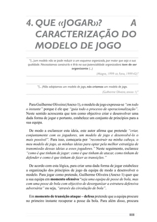 57
4.1.	Planificação
Sistémica. A 
modelação do
«jogar».
“O que se pretende é que o comportamento que a equipa tem em jogo, se manifeste
regularmente (“uma manifestação de regularidades”).
(Frade, 2004)”
No sentido de desenvolver o modelo que caracterizamos anteriormente,
Guilherme Oliveira (Anexo 1) define os grandes princípios de cada momento
de jogo para criar e desenvolver as regularidades comportamentais que
pretende. Deste modo modela o sistema ou seja, configura o «jogar» da
equipa. Por isso, referimo-nos à modelação sistémica.
No entanto, esta modelação não surge por geração espontânea, ou seja,
carece de um período de tempo para se desenvolver, constituindo-se no
processo de treino e competição. Neste sentido, falamos da periodização.
De acordo com Guilherme Oliveira (Anexo 1), a periodização consiste “no
tempo que é gasto na construção do jogar que o treinador pretende”.
Concorrendo para este entendimento, Vítor Frade (2003 in Martins, 2003)
refere que o «jogar» não é um fenómeno natural mas construído por um
processo Específico ou seja, concentrado no desenvolvimento do modelo de
jogo. E por isso, na operacionalização dos princípios nos vários momentos
de jogo.
 