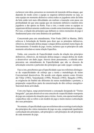 61
linha da defesa, a linha média e a linha avançada. Ou seja, cria um conjunto
de sub-princípios que permite concretizar esse grande princípio, como por
exemplo, com os jogadores da linha média distribuídos em toda a largura do
campo e os avançados a procurarem a bola fundamentalmente perto da linha
lateral. Deste modo, esta relação Específica dos médios com os avançados é
um sub-princípio.
Naconcretizaçãodestesub-princípio,otreinadorcriaumarelaçãoEspecífica
entre os avançados através de trocas posicionais entre si, por exemplo.
Contudo, estas trocas podem ser modeladas ou seja, com o avançado do lado
da bola a movimentar-se na diagonal na direcção do segundo poste e o outro
a apoiar na lateral. Desta forma, cria um sub-sub-principio de acção que
configura o grande princípio da circulação da bola em amplitude.
No entanto, se esta articulação dos sub-princípios com sub-sub-principios
e sub-sub-sub-principios não for congruente ou seja, se não estiverem
contextualizados na concretização do grande princípio de jogo, existe
dificuldades na dinâmica dos jogadores.
No sentido de esclarecer esta ideia retomemos o exemplo anterior e
imaginemos que o treinador pede circulação da bola em amplitude e no
entanto, requer que os laterais da sua equipa não apoiem perto da linha lateral
mas que apoiem mais perto dos defesas centrais, ligeiramente à frente. Face a
isto, o jogo posicional entre os defesas condiciona a circulação em amplitude
porque os laterais não conferem largura à circulação. Deste modo, este sub-
sub-principio não é congruente com o grande princípio de circulação da bola
em amplitude em todo o terreno do jogo.
Através desta ideia procuramos evidenciar a importância da articulação
Específica dos sub- princípios, sub-principios de sub-princípios e sub-sub-
sub-principios. Reforçando este conceito, Faria (2002 in Resende, 2002:
XI) afirma que “é fundamental a articulação dos princípios e também a
articulação dos sub-princípios dentro de determinado contexto”. Ou seja,
do modelo de jogo.
Em conformidade, Guilherme Oliveira (Anexo 1) refere que a interacção
dos princípios é determinante para a qualidade do «jogar» e por isso,
acrescenta que a articulação entre os sub-princípios e os sub-sub-principios
é também fundamental. No entanto, refere que muitas vezes os problemas
destas interacções não são muito evidentes exigindo que o treinador esteja
muito atento a esta dinâmica. Neste sentido, afirma também que muitas vezes
estes sub-princípios de sub-princípios têm de ser “reformulados em função
 