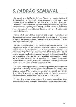 77
objectivos do jogo. No entanto, consideramos que não é correcto afirmar que
esta situação é de exigência máxima. E isto porque existem jogos em que a
equipa tem relativa facilidade em jogar da forma como habitualmente o faz e
portanto, as exigências inscrevem-se num padrão de acontecimentos ao qual
os jogadores e equipa se encontram adaptados.
Neste sentido, imaginemos uma equipa que se caracteriza por jogar
fundamentalmente em organização ofensiva, com posse e circulação da bola
com apoios curtos e muita mobilidade dos jogadores em trocas de posições.
Numa dada competição consegue impor o seu jogo e passa grande parte do
jogo a jogar dentro destes padrões. No entanto, num outro jogo depara-se
com um adversário que condiciona muito esta forma de jogar e portanto, a
equipa passa a maioria do tempo em organização defensiva e em transições.
Face a isto, percebemos que a equipa desenvolveu um jogo diferente do que
está habituada e por isso, as exigências e desgaste são diferentes. Com este
exemplo percebemos que nestas competições o desgaste dos jogadores e
equipa é diferente.
Deste modo devemos considerar a competição não só como um momento
importante que o treinador deve preparar mas que deve também gerir uma
vez que condiciona a evolução do processo. Neste sentido, achamos que o
dia da competição tem de ser tomado não como algo abstracto mas como um
momento determinante para a Especificidade.
Posto isto, Guilherme Oliveira (Anexo 1) refere que no seu padrão semanal
folga no dia seguinte à competição para que os jogadores recuperem. Deste
modo, à Segunda-feira não existe treino.
No dia seguinte, no treino da Terça-feira, as preocupações fundamentais
ainda passam pela recuperação. No entanto, é uma recuperação activa dos
jogadores e equipa.
 