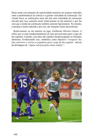 88
5.7.	A Alternância do
Padrão semanal.
Pelo que abordamos anteriormente, percebemos que ao longo da semana
Guilherme Oliveira desenvolve diferentes “dimensões” do «jogar» ou
seja, fracciona a sua dimensão mais complexa. Através desta abordagem,
operacionaliza e incide em determinados aspectos do «jogar» tendo em conta
as exigências que cada “dimensão” comporta. Assim, ao longo da semana
desenvolve diferentes escalas de organização.
Henri Laborit (1987:44) refere-nos que “uma das características dos
sistemas13 vivos é a sua estrutura por níveis de organização”. De acordo
com este pensamento, os sistemas constituem-se por níveis de organização e
por isso, podem ser analisados a vários níveis ou escalas. Transferindo esta
ideia para o «jogar», percebemos que os níveis de organização se processam
nos grandes princípios, dos sub-princípios ou mesmo dos sub-princípios de
sub-princípios.
A partir desta abordagem, Guilherme Oliveira (Anexo 1) dá um exemplo
muito esclarecedor do fraccionamento do «jogar» por níveis de organização.
Considerando o momento de transição ataque-defesa, refere que “um grande
princípio deste momento é a pressão imediata ao portador da bola e ao
espaço circundante”. E a partir deste grande princípio desenvolve vários
sub-princípios como “o fecho das linhas para se entrar em organização
defensiva ou para ajudar na pressão sobre a bola” e portanto, criar uma
zona de pressão onde se perde a posse da bola. Refere também os sub-
princípios: de “fechar a equipa criando várias linhas em profundidade”
para “haver apoios permanentes entre todos os jogadores”; e de obrigar a
equipa adversária “a jogar para o exterior da nossa equipa” quando “não
conseguimos ganhar a posse da bola”.
Continuando este exemplo, o referido autor afirma que um sub-princípio
de sub-princípio da sua equipa neste momento de jogo é a “mudança de
atitude dos jogadores do momento ofensivo para defensivo” através da
qual procura ganhar logo a posse da bola ou então, evitar um contra-ataque
ou golo adversário. A partir desta abordagem, existe o fraccionamento do
«jogar» para não o empobrecer. No sentido de facilitar a percepção desta
13	 No ponto 2.1 deste trabalho abordamos a equipa como sistema.
 